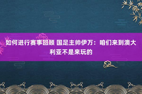 如何进行赛事回顾 国足主帅伊万：咱们来到澳大利亚不是来玩的