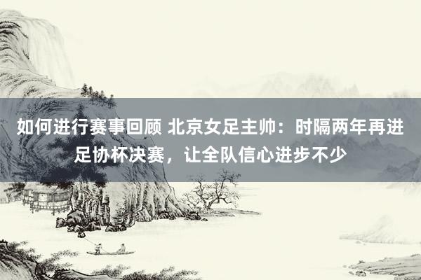 如何进行赛事回顾 北京女足主帅：时隔两年再进足协杯决赛，让全队信心进步不少