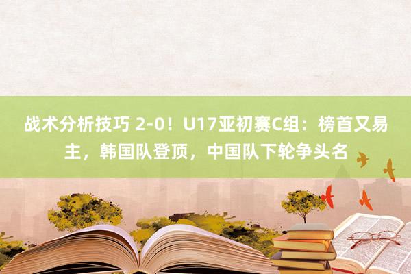 战术分析技巧 2-0！U17亚初赛C组：榜首又易主，韩国队登顶，中国队下轮争头名