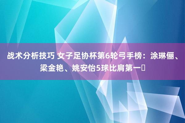 战术分析技巧 女子足协杯第6轮弓手榜：涂琳俪、梁金艳、姚安怡5球比肩第一​