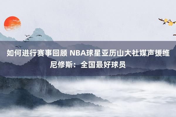 如何进行赛事回顾 NBA球星亚历山大社媒声援维尼修斯：全国最好球员