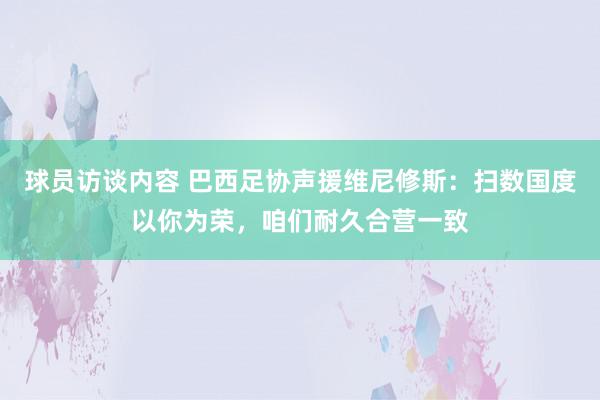 球员访谈内容 巴西足协声援维尼修斯：扫数国度以你为荣，咱们耐久合营一致