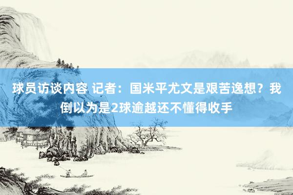 球员访谈内容 记者：国米平尤文是艰苦逸想？我倒以为是2球逾越还不懂得收手