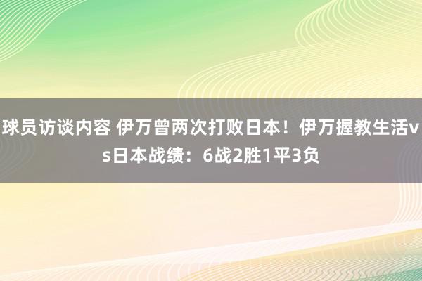 球员访谈内容 伊万曾两次打败日本！伊万握教生活vs日本战绩：6战2胜1平3负