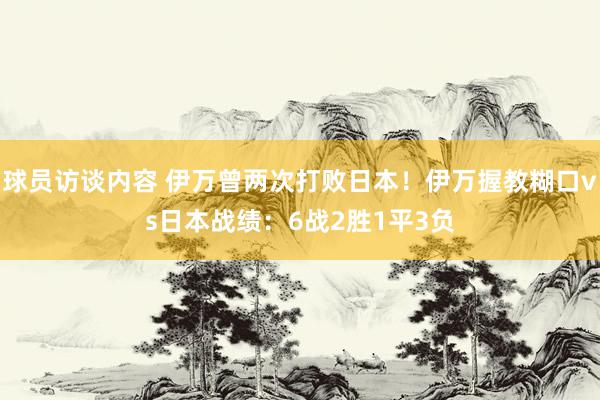 球员访谈内容 伊万曾两次打败日本！伊万握教糊口vs日本战绩：6战2胜1平3负