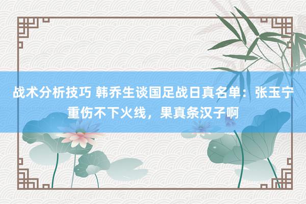 战术分析技巧 韩乔生谈国足战日真名单：张玉宁重伤不下火线，果真条汉子啊