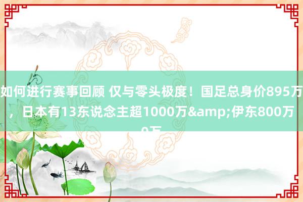 如何进行赛事回顾 仅与零头极度！国足总身价895万，日本有13东说念主超1000万&伊东800万