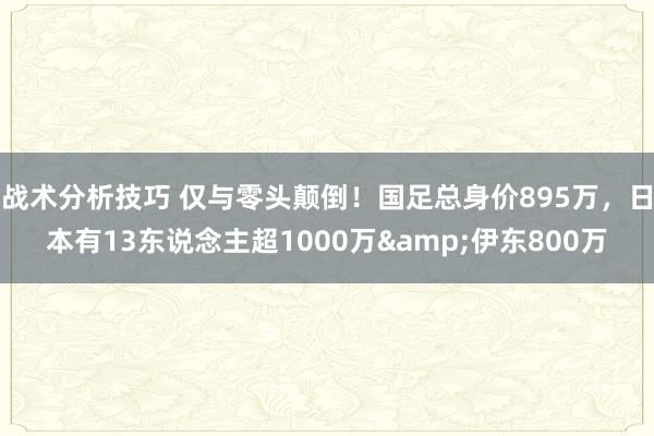 战术分析技巧 仅与零头颠倒！国足总身价895万，日本有13东说念主超1000万&伊东800万