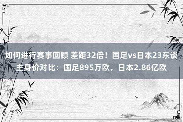 如何进行赛事回顾 差距32倍！国足vs日本23东谈主身价对比：国足895万欧，日本2.86亿欧