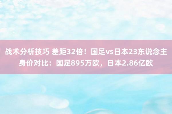 战术分析技巧 差距32倍！国足vs日本23东说念主身价对比：国足895万欧，日本2.86亿欧