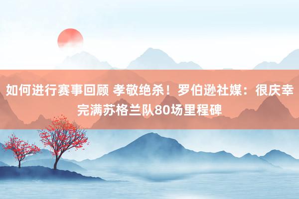 如何进行赛事回顾 孝敬绝杀！罗伯逊社媒：很庆幸完满苏格兰队80场里程碑