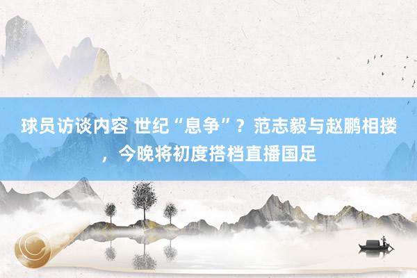 球员访谈内容 世纪“息争”？范志毅与赵鹏相搂，今晚将初度搭档直播国足