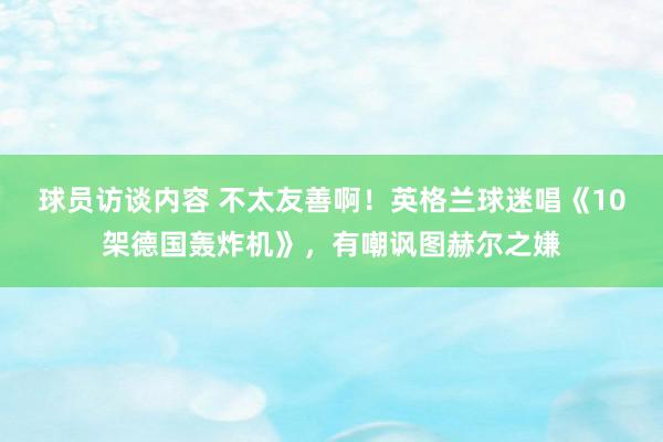 球员访谈内容 不太友善啊！英格兰球迷唱《10架德国轰炸机》，有嘲讽图赫尔之嫌