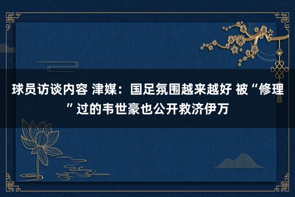 球员访谈内容 津媒：国足氛围越来越好 被“修理”过的韦世豪也公开救济伊万