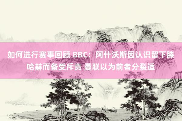 如何进行赛事回顾 BBC：阿什沃斯因认识留下滕哈赫而备受斥责 曼联以为前者分裂适