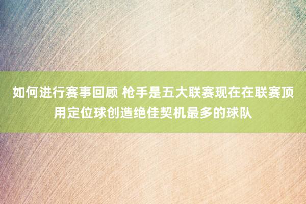 如何进行赛事回顾 枪手是五大联赛现在在联赛顶用定位球创造绝佳契机最多的球队