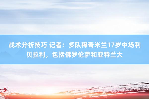 战术分析技巧 记者：多队稀奇米兰17岁中场利贝拉利，包括佛罗伦萨和亚特兰大