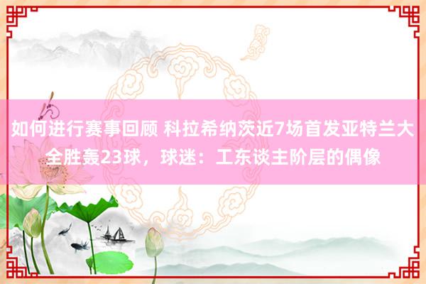 如何进行赛事回顾 科拉希纳茨近7场首发亚特兰大全胜轰23球，球迷：工东谈主阶层的偶像