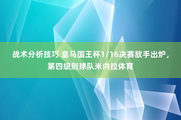 战术分析技巧 皇马国王杯1/16决赛敌手出炉，第四级别球队米内拉体育