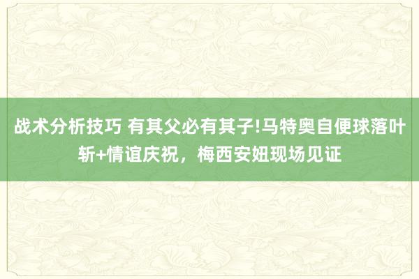 战术分析技巧 有其父必有其子!马特奥自便球落叶斩+情谊庆祝，梅西安妞现场见证