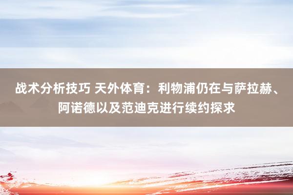 战术分析技巧 天外体育：利物浦仍在与萨拉赫、阿诺德以及范迪克进行续约探求