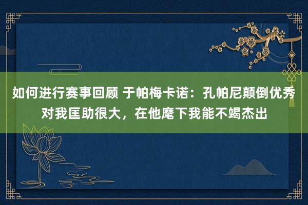 如何进行赛事回顾 于帕梅卡诺：孔帕尼颠倒优秀对我匡助很大，在他麾下我能不竭杰出