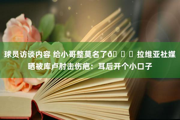 球员访谈内容 给小哥整莫名了😅拉维亚社媒晒被库卢肘击伤疤：耳后开个小口子