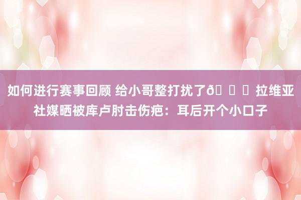 如何进行赛事回顾 给小哥整打扰了😅拉维亚社媒晒被库卢肘击伤疤：耳后开个小口子