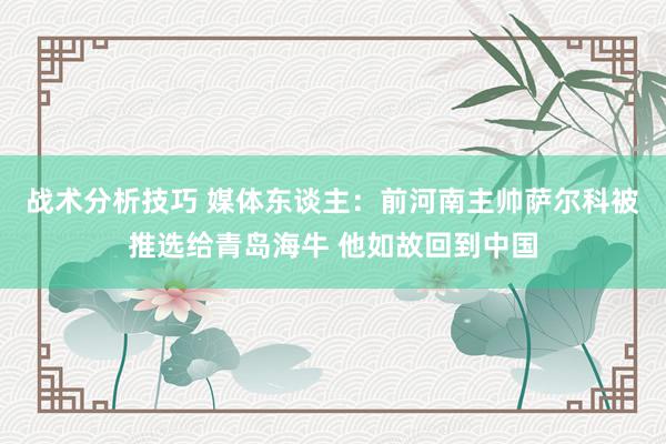 战术分析技巧 媒体东谈主：前河南主帅萨尔科被推选给青岛海牛 他如故回到中国