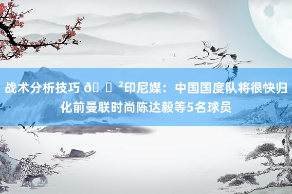 战术分析技巧 😲印尼媒：中国国度队将很快归化前曼联时尚陈达毅等5名球员