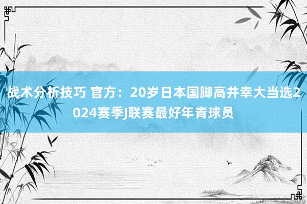 战术分析技巧 官方：20岁日本国脚高井幸大当选2024赛季J联赛最好年青球员