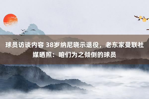 球员访谈内容 38岁纳尼晓示退役，老东家曼联社媒晒照：咱们为之倾倒的球员