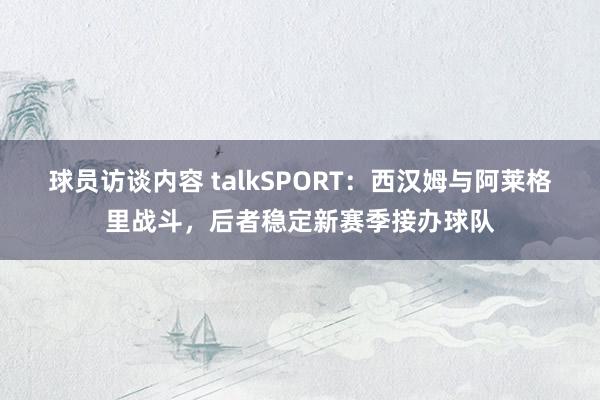 球员访谈内容 talkSPORT：西汉姆与阿莱格里战斗，后者稳定新赛季接办球队