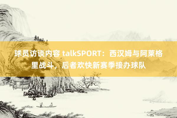 球员访谈内容 talkSPORT：西汉姆与阿莱格里战斗，后者欢快新赛季接办球队