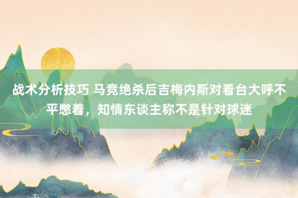 战术分析技巧 马竞绝杀后吉梅内斯对看台大呼不平憋着，知情东谈主称不是针对球迷