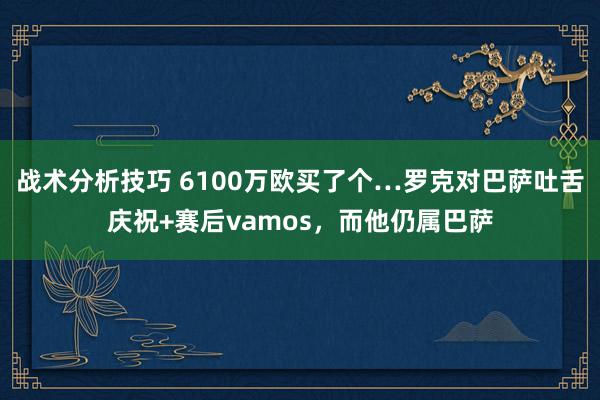 战术分析技巧 6100万欧买了个…罗克对巴萨吐舌庆祝+赛后vamos，而他仍属巴萨