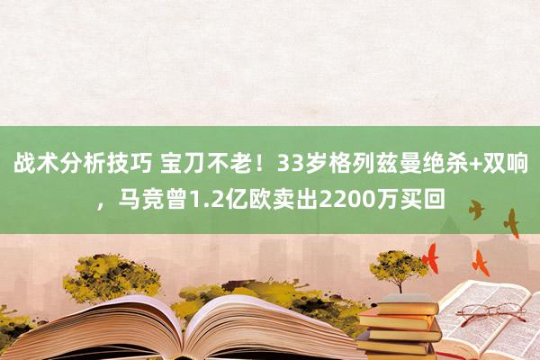 战术分析技巧 宝刀不老！33岁格列兹曼绝杀+双响，马竞曾1.2亿欧卖出2200万买回