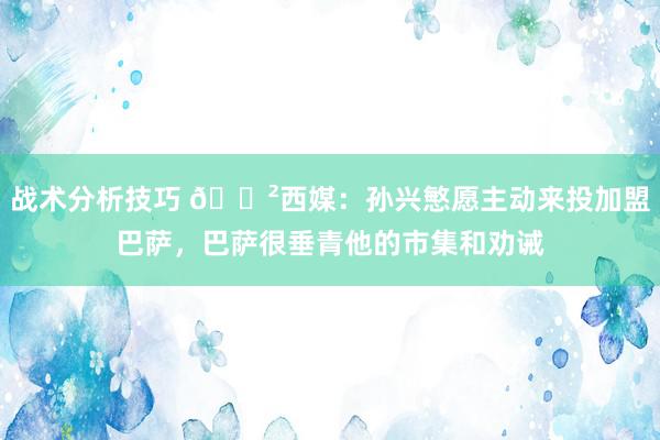 战术分析技巧 😲西媒：孙兴慜愿主动来投加盟巴萨，巴萨很垂青他的市集和劝诫