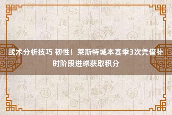 战术分析技巧 韧性！莱斯特城本赛季3次凭借补时阶段进球获取积分