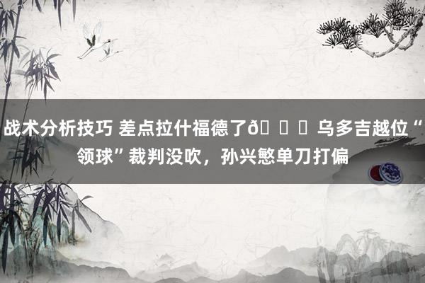 战术分析技巧 差点拉什福德了😅乌多吉越位“领球”裁判没吹，孙兴慜单刀打偏