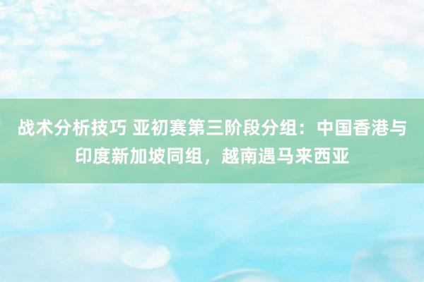 战术分析技巧 亚初赛第三阶段分组：中国香港与印度新加坡同组，越南遇马来西亚