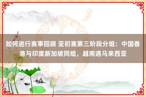 如何进行赛事回顾 亚初赛第三阶段分组：中国香港与印度新加坡同组，越南遇马来西亚