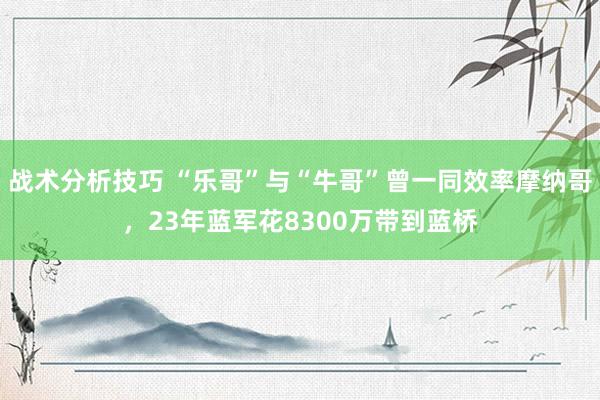 战术分析技巧 “乐哥”与“牛哥”曾一同效率摩纳哥，23年蓝军花8300万带到蓝桥