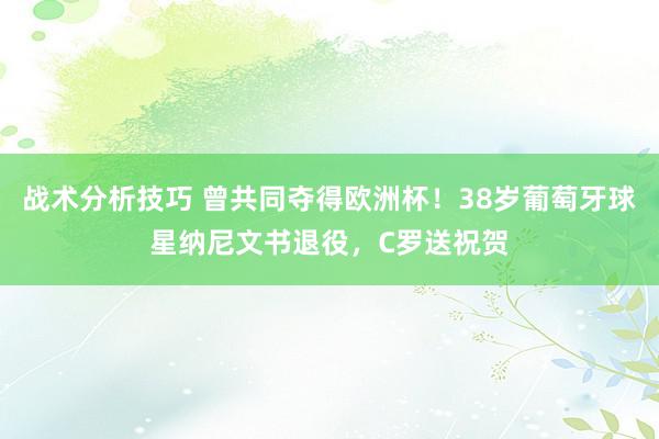 战术分析技巧 曾共同夺得欧洲杯！38岁葡萄牙球星纳尼文书退役，C罗送祝贺