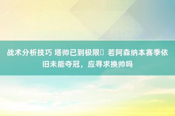 战术分析技巧 塔帅已到极限❓若阿森纳本赛季依旧未能夺冠，应寻求换帅吗