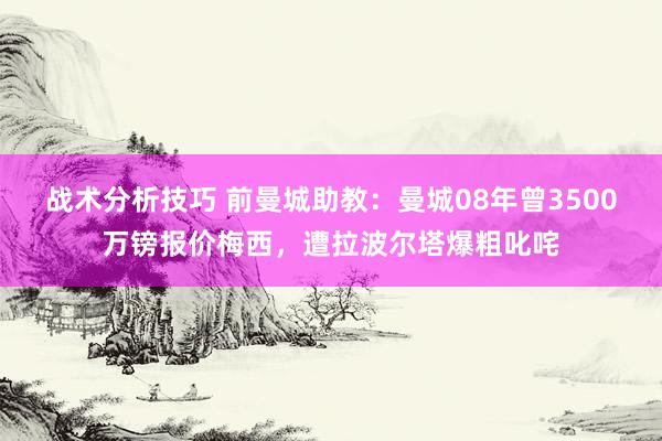 战术分析技巧 前曼城助教：曼城08年曾3500万镑报价梅西，遭拉波尔塔爆粗叱咤