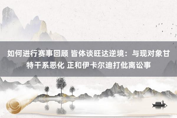 如何进行赛事回顾 皆体谈旺达逆境：与现对象甘特干系恶化 正和伊卡尔迪打仳离讼事