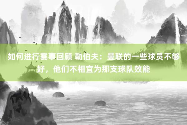 如何进行赛事回顾 勒伯夫：曼联的一些球员不够好，他们不相宜为那支球队效能