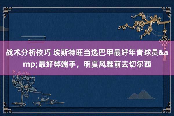 战术分析技巧 埃斯特旺当选巴甲最好年青球员&最好弊端手，明夏风雅前去切尔西