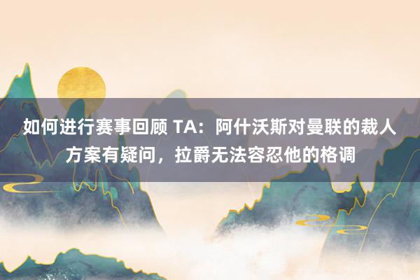 如何进行赛事回顾 TA：阿什沃斯对曼联的裁人方案有疑问，拉爵无法容忍他的格调